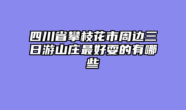 四川省攀枝花市周边三日游山庄最好耍的有哪些