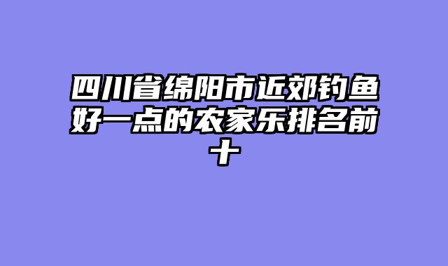 四川省绵阳市近郊钓鱼好一点的农家乐排名前十