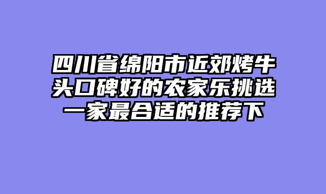 四川省绵阳市近郊烤牛头口碑好的农家乐挑选一家最合适的推荐下