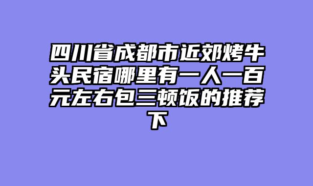 四川省成都市近郊烤牛头民宿哪里有一人一百元左右包三顿饭的推荐下