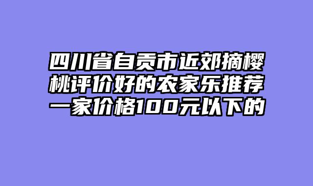 四川省自贡市近郊摘樱桃评价好的农家乐推荐一家价格100元以下的