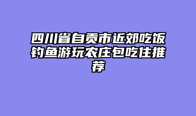 四川省自贡市近郊吃饭钓鱼游玩农庄包吃住推荐