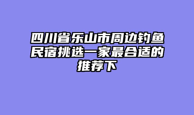 四川省乐山市周边钓鱼民宿挑选一家最合适的推荐下