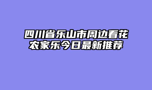 四川省乐山市周边看花农家乐今日最新推荐