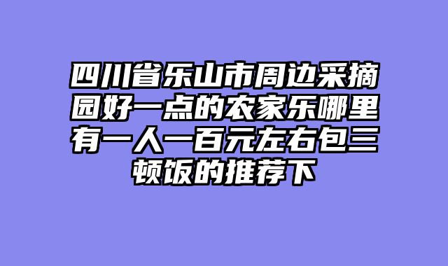 四川省乐山市周边采摘园好一点的农家乐哪里有一人一百元左右包三顿饭的推荐下