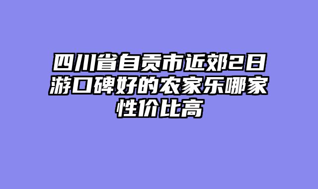 四川省自贡市近郊2日游口碑好的农家乐哪家性价比高