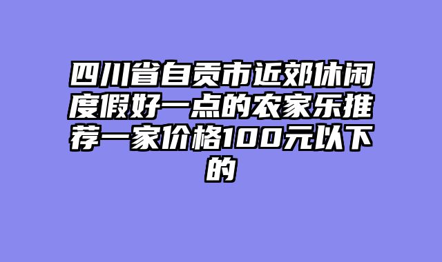 四川省自贡市近郊休闲度假好一点的农家乐推荐一家价格100元以下的