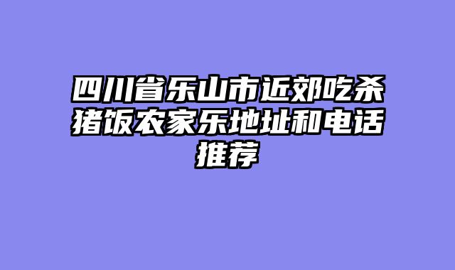 四川省乐山市近郊吃杀猪饭农家乐地址和电话推荐