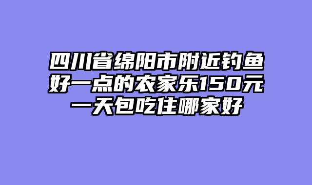 四川省绵阳市附近钓鱼好一点的农家乐150元一天包吃住哪家好