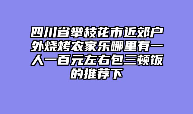四川省攀枝花市近郊户外烧烤农家乐哪里有一人一百元左右包三顿饭的推荐下