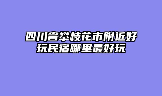 四川省攀枝花市附近好玩民宿哪里最好玩