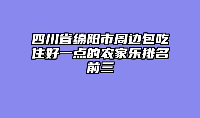 四川省绵阳市周边包吃住好一点的农家乐排名前三