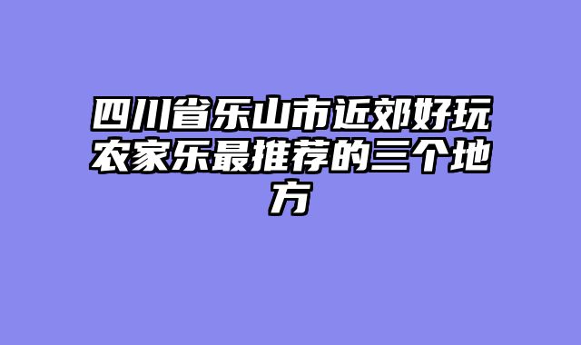 四川省乐山市近郊好玩农家乐最推荐的三个地方