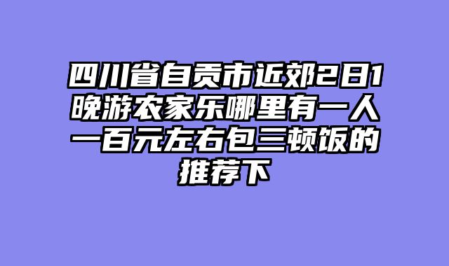 四川省自贡市近郊2日1晚游农家乐哪里有一人一百元左右包三顿饭的推荐下
