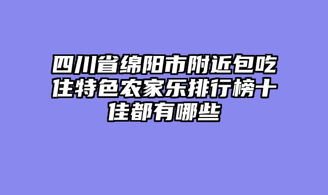 四川省绵阳市附近包吃住特色农家乐排行榜十佳都有哪些