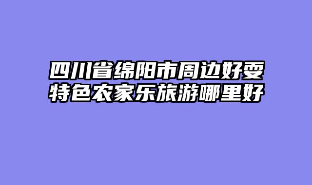 四川省绵阳市周边好耍特色农家乐旅游哪里好