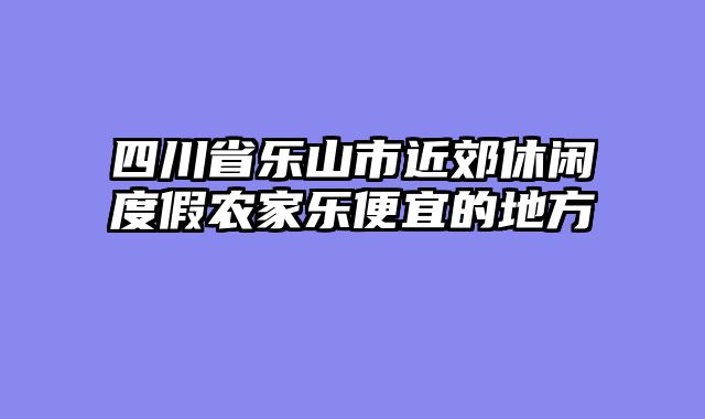 四川省乐山市近郊休闲度假农家乐便宜的地方