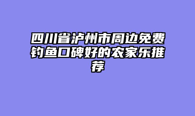 四川省泸州市周边免费钓鱼口碑好的农家乐推荐