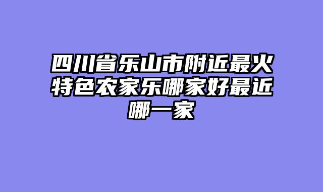四川省乐山市附近最火特色农家乐哪家好最近哪一家