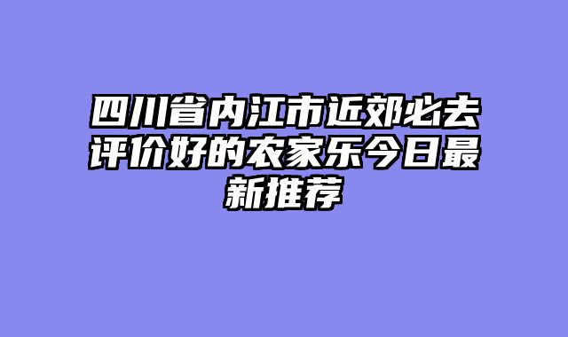 四川省内江市近郊必去评价好的农家乐今日最新推荐