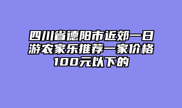 四川省德阳市近郊一日游农家乐推荐一家价格100元以下的