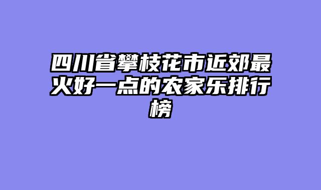 四川省攀枝花市近郊最火好一点的农家乐排行榜