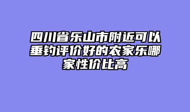 四川省乐山市附近可以垂钓评价好的农家乐哪家性价比高