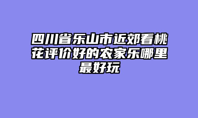 四川省乐山市近郊看桃花评价好的农家乐哪里最好玩