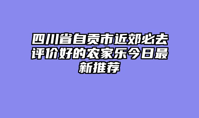 四川省自贡市近郊必去评价好的农家乐今日最新推荐