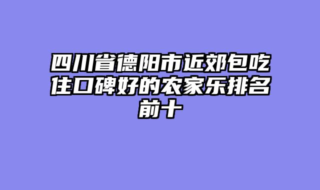 四川省德阳市近郊包吃住口碑好的农家乐排名前十