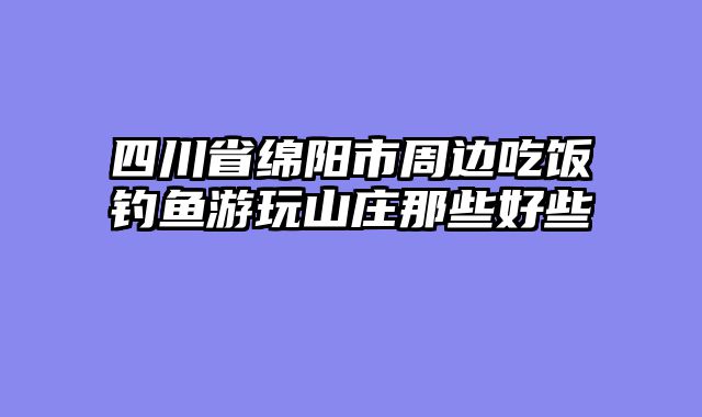 四川省绵阳市周边吃饭钓鱼游玩山庄那些好些