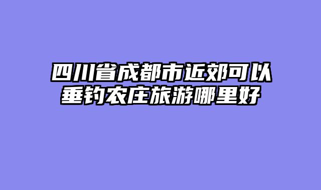 四川省成都市近郊可以垂钓农庄旅游哪里好