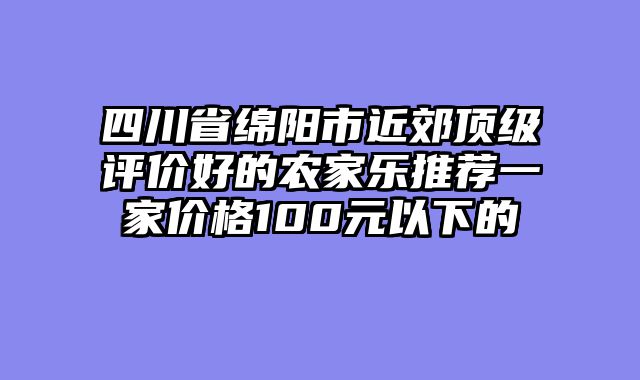 四川省绵阳市近郊顶级评价好的农家乐推荐一家价格100元以下的