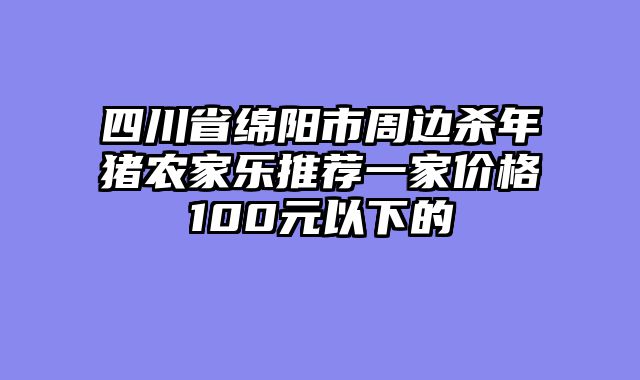 四川省绵阳市周边杀年猪农家乐推荐一家价格100元以下的