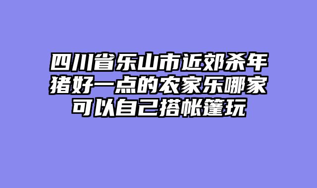 四川省乐山市近郊杀年猪好一点的农家乐哪家可以自己搭帐篷玩