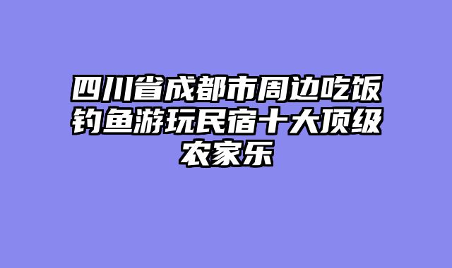 四川省成都市周边吃饭钓鱼游玩民宿十大顶级农家乐