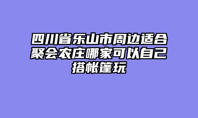 四川省乐山市周边适合聚会农庄哪家可以自己搭帐篷玩