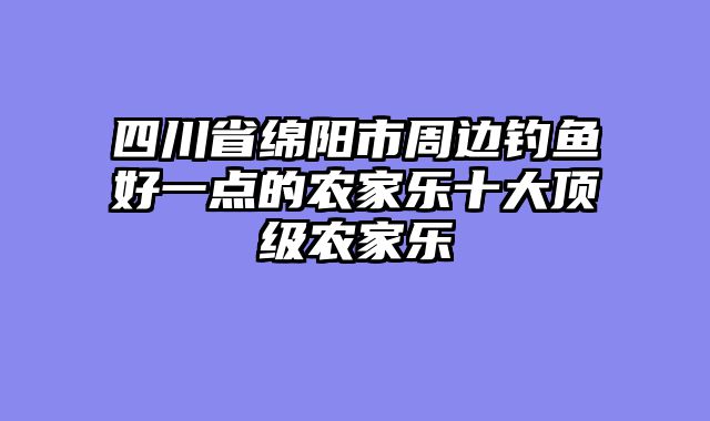 四川省绵阳市周边钓鱼好一点的农家乐十大顶级农家乐