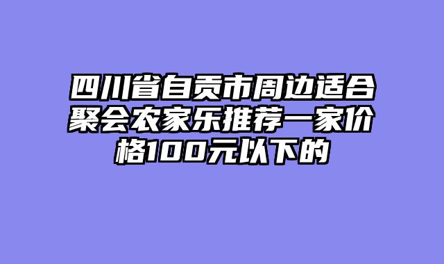 四川省自贡市周边适合聚会农家乐推荐一家价格100元以下的