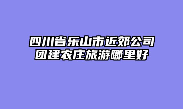 四川省乐山市近郊公司团建农庄旅游哪里好