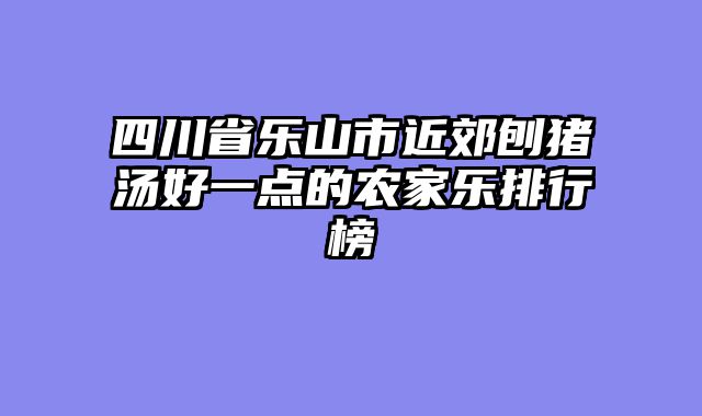 四川省乐山市近郊刨猪汤好一点的农家乐排行榜