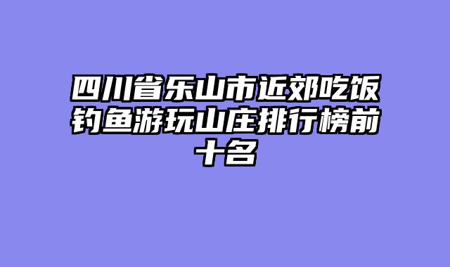 四川省乐山市近郊吃饭钓鱼游玩山庄排行榜前十名