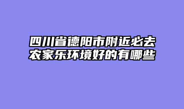 四川省德阳市附近必去农家乐环境好的有哪些