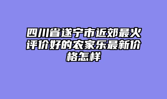 四川省遂宁市近郊最火评价好的农家乐最新价格怎样