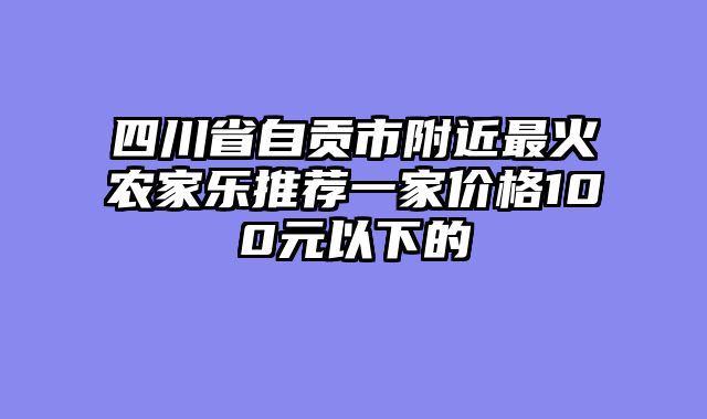 四川省自贡市附近最火农家乐推荐一家价格100元以下的