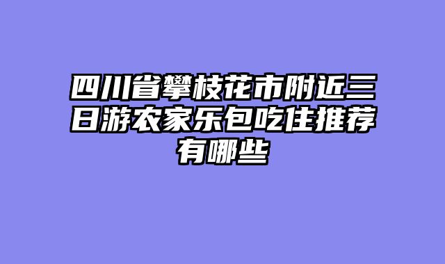 四川省攀枝花市附近三日游农家乐包吃住推荐有哪些