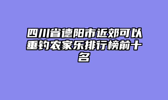 四川省德阳市近郊可以垂钓农家乐排行榜前十名