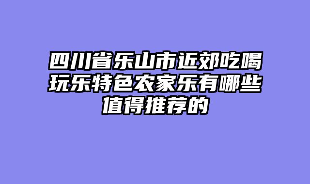 四川省乐山市近郊吃喝玩乐特色农家乐有哪些值得推荐的