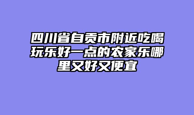 四川省自贡市附近吃喝玩乐好一点的农家乐哪里又好又便宜