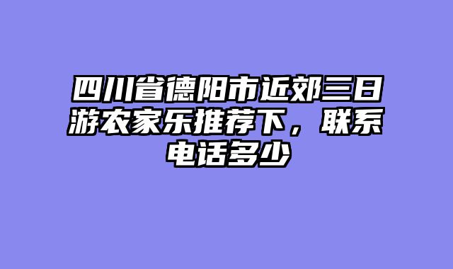 四川省德阳市近郊三日游农家乐推荐下，联系电话多少